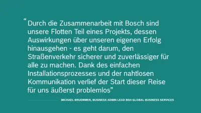 Zitat von Michael Bruemmer, Business Admin Lead BSH Global Business Services:"Durch die Zusammenarbeit mit Bosch sind unsere Flotten Teil eines Projekts, dessen Auswirkungen über unseren eigenen Erfolg hinausgehen - es geht darum, den Straßenverkehr sicherer und zuverlässiger für alle zu machen. Dank des einfachen Installationsprozesses und der nahtlosen Kommunikation verlief der Start dieser Reise für uns äußerst problemlos."