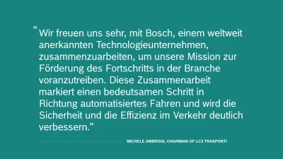 Zitat von Michele Ambrogi, Chairman von LC3 Trasporti: "Wir freuen uns sehr, mit Bosch, einem weltweit anerkannten Technologieunternehmen, zusammenzuarbeiten, um unsere Mission zur Förderung des Fortschritts in der Branche voranzutreiben. Diese Zusammenarbeit markiert einen bedeutsamen Schritt in Richtung automatisiertes Fahren und wird die Sicherheit und die Effizienz im Verkehr deutlich verbessern.“