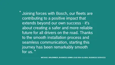 Quote of Michael Bruemmer, Business Admin Lead BSH Global Business Services:  “Joining forces with Bosch, our fleets are contributing to a positive impact that extends beyond our own success—it's about creating a safer and more reliable future for all road users. Thanks to the smooth installation process and seamless communication, starting this journey has been remarkably smooth for us.”